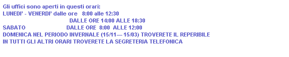 Casella di testo: Gli uffici sono aperti in questi orari:
LUNEDI - VENERDI dalle ore   8:00 alle 12:30
                                            DALLE ORE 14:00 ALLE 18:30
SABATO                           DALLE ORE  8:00  ALLE 12:00
DOMENICA NEL PERIODO INVERNALE (15/11 15/03) TROVERETE IL REPERIBILE
IN TUTTI GLI ALTRI ORARI TROVERETE LA SEGRETERIA TELEFONICA
